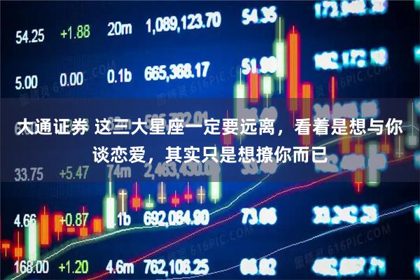 大通证券 这三大星座一定要远离，看着是想与你谈恋爱，其实只是想撩你而已