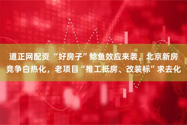 道正网配资 “好房子”鲶鱼效应来袭，北京新房竞争白热化，老项目“推工抵房、改装标”求去化