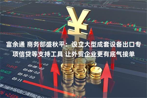 富余通 商务部盛秋平：设立大型成套设备出口专项信贷等支持工具 让外贸企业更有底气接单