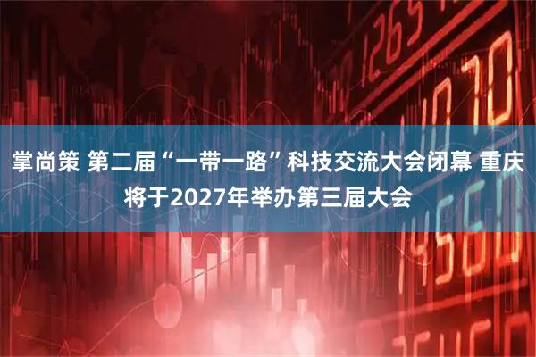 掌尚策 第二届“一带一路”科技交流大会闭幕 重庆将于2027年举办第三届大会