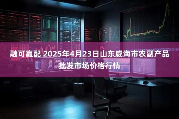 融可赢配 2025年4月23日山东威海市农副产品批发市场价格行情