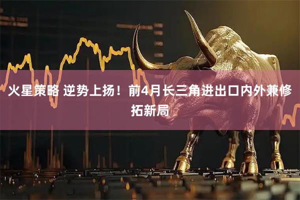 火星策略 逆势上扬！前4月长三角进出口内外兼修拓新局