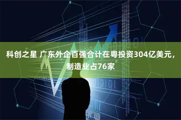 科创之星 广东外企百强合计在粤投资304亿美元，制造业占76家
