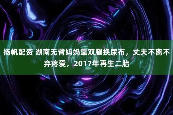 扬帆配资 湖南无臂妈妈靠双腿换尿布,丈夫不离不弃疼爱,2017年再生二胎