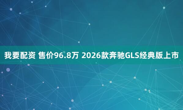 我要配资 售价96.8万 2026款奔驰GLS经典版上市
