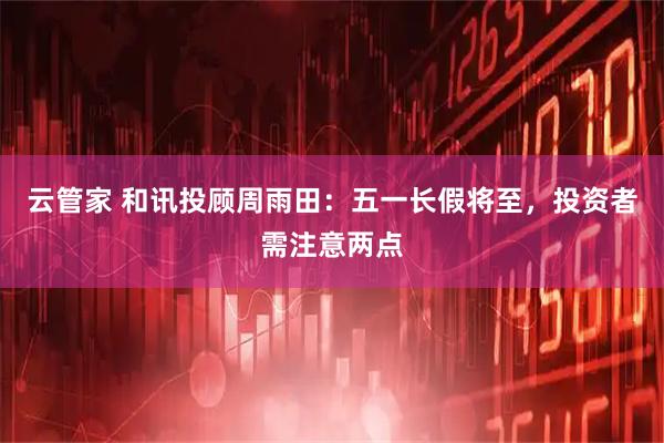 云管家 和讯投顾周雨田：五一长假将至，投资者需注意两点