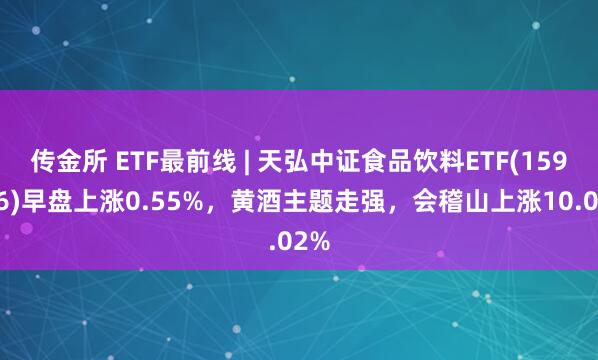传金所 ETF最前线 | 天弘中证食品饮料ETF(159736)早盘上涨0.55%，黄酒主题走强，会稽山上涨10.02%