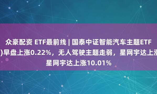 众豪配资 ETF最前线 | 国泰中证智能汽车主题ETF(159889)早盘上涨0.22%，无人驾驶主题走弱，星网宇达上涨10.01%