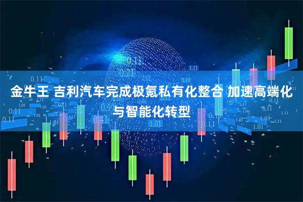 金牛王 吉利汽车完成极氪私有化整合 加速高端化与智能化转型
