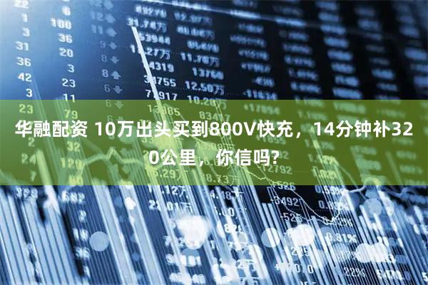华融配资 10万出头买到800V快充，14分钟补320公里，你信吗?