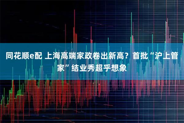 同花顺e配 上海高端家政卷出新高？首批“沪上管家”结业秀超乎想象