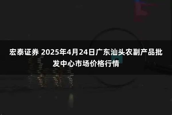 宏泰证券 2025年4月24日广东汕头农副产品批发中心市场价格行情