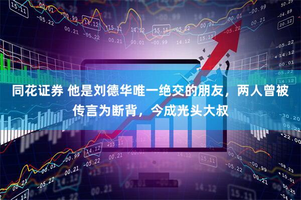 同花证券 他是刘德华唯一绝交的朋友，两人曾被传言为断背，今成光头大叔