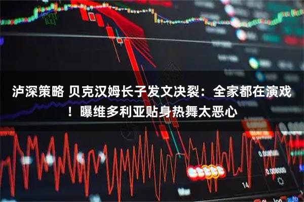 泸深策略 贝克汉姆长子发文决裂：全家都在演戏！曝维多利亚贴身热舞太恶心