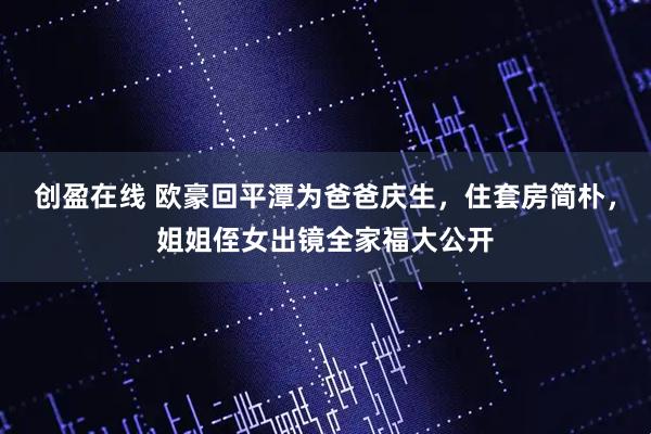 创盈在线 欧豪回平潭为爸爸庆生，住套房简朴，姐姐侄女出镜全家福大公开