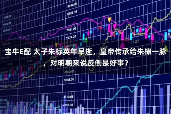 宝牛E配 太子朱标英年早逝，皇帝传承给朱棣一脉，对明朝来说反倒是好事？