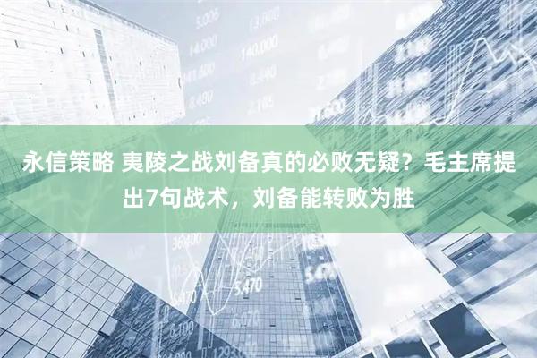 永信策略 夷陵之战刘备真的必败无疑？毛主席提出7句战术，刘备能转败为胜