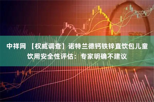 中祥网 【权威调查】诺特兰德钙铁锌直饮包儿童饮用安全性评估：专家明确不建议