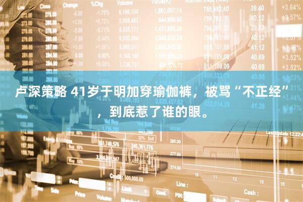 卢深策略 41岁于明加穿瑜伽裤,被骂“不正经”,到底惹了谁的眼。